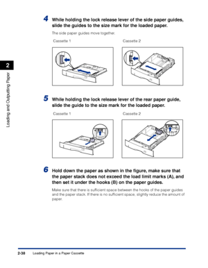 Page 81Loading Paper in a Paper Cassette2-38
Loading and Outputting Paper
2
4While holding the lock release lever of the side paper guides, 
slide the guides to the size mark for the loaded paper.
The side paper guides move together.
5While holding the lock release lever of the rear paper guide, 
slide the guide to the size mark for the loaded paper.
6Hold down the paper as shown in the ﬁgure, make sure that 
the paper stack does not exceed the load limit marks (A), and 
then set it under the hooks (B) on the...