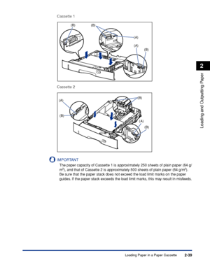 Page 822-39
Loading and Outputting Paper
2
Loading Paper in a Paper Cassette
Cassette 1
Cassette 2
IMPORTANT
The paper capacity of Cassette 1 is approximately 250 sheets of plain paper (64 g/
m2), and that of Cassette 2 is approximately 500 sheets of plain paper (64 g/m2). 
Be sure that the paper stack does not exceed the load limit marks on the paper 
guides. If the paper stack exceeds the load limit marks, this may result in misfeeds.
(B)(B)
(A)
(A)(B)
(A)
(B)(B)
(A)
(B)
 