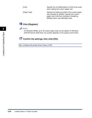 Page 87Loading Paper in a Paper Cassette2-44
Loading and Outputting Paper
2
[Unit]:  Specify the unit ([Millimeter] or [Inch]) to be used 
when setting the custom paper size.
[Paper Size]:  Specify the height and width of the custom paper 
size ([Height]
  [Width]). Specify the custom 
paper size in portrait orientation ([Height]
  
[Width]) within user-deﬁnable sizes.
16Click [Register].
NOTE
On Windows 98/Me, up to 30 custom paper sizes can be added. On Windows 
2000/XP/Server 2003/Vista, the number depends...
