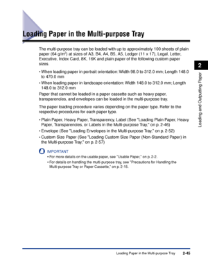 Page 882-45
Loading and Outputting Paper
2
Loading Paper in the Multi-purpose Tray
Loading Paper in the Multi-purpose Tray
The multi-purpose tray can be loaded with up to approximately 100 sheets of plain 
paper (64 g/m2) at sizes of A3, B4, A4, B5, A5, Ledger (11 x 17), Legal, Letter, 
Executive, Index Card, 8K, 16K and plain paper of the following custom paper 
sizes.
•When loading paper in portrait orientation: Width 98.0 to 312.0 mm; Length 148.0 
to 470.0 mm
•When loading paper in landscape orientation:...