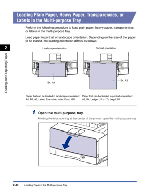 Page 89Loading Paper in the Multi-purpose Tray2-46
Loading and Outputting Paper
2
Loading Plain Paper, Heavy Paper, Transparencies, or 
Labels in the Multi-purpose Tray
Perform the following procedure to load plain paper, heavy paper, transparencies, 
or labels in the multi-purpose tray.
Load paper in portrait or landscape orientation. Depending on the size of the paper 
to be loaded, the loading orientation differs as follows:
1Open the multi-purpose tray.
Holding the blue opening at the center of the printer,...