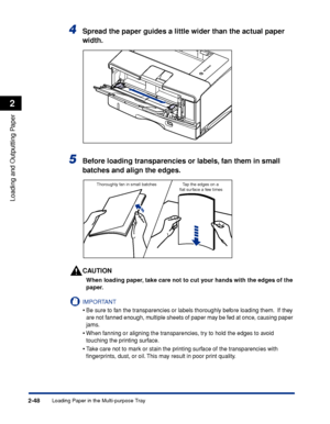 Page 91Loading Paper in the Multi-purpose Tray2-48
Loading and Outputting Paper
2
4Spread the paper guides a little wider than the actual paper 
width.
5Before loading transparencies or labels, fan them in small 
batches and align the edges.
CAUTION
When loading paper, take care not to cut your hands with the edges of the 
paper.
IMPORTANT
•Be sure to fan the transparencies or labels thoroughly before loading them.  If they 
are not fanned enough, multiple sheets of paper may be fed at once, causing paper...