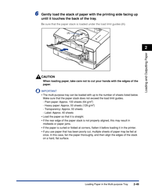 Page 922-49
Loading and Outputting Paper
2
Loading Paper in the Multi-purpose Tray
6Gently load the stack of paper with the printing side facing up 
until it touches the back of the tray.
Be sure that the paper stack is loaded under the load limit guides (A).
CAUTION
When loading paper, take care not to cut your hands with the edges of the 
paper.
IMPORTANT
•The multi-purpose tray can be loaded with up to the number of sheets listed below. 
Make sure that the paper stack does not exceed the load limit guides....