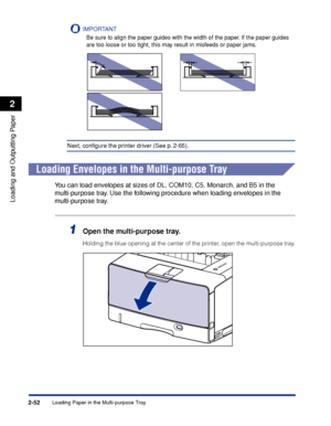 Page 95Loading Paper in the Multi-purpose Tray2-52
Loading and Outputting Paper
2
IMPORTANT
Be sure to align the paper guides with the width of the paper. If the paper guides 
are too loose or too tight, this may result in misfeeds or paper jams.
Next, conﬁgure the printer driver (See p. 2-65).
Loading Envelopes in the Multi-purpose Tray
You can load envelopes at sizes of DL, COM10, C5, Monarch, and B5 in the 
multi-purpose tray. Use the following procedure when loading envelopes in the 
multi-purpose tray....