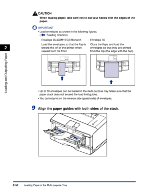 Page 99Loading Paper in the Multi-purpose Tray2-56
Loading and Outputting Paper
2
CAUTION
When loading paper, take care not to cut your hands with the edges of the 
paper.
IMPORTANT
•Load envelopes as shown in the following ﬁgures.
(: Feeding direction)
•Up to 10 envelopes can be loaded in the multi-purpose tray. Make sure that the 
paper stack does not exceed the load limit guides.
•You cannot print on the reverse side (glued side) of envelopes.
9Align the paper guides with both sides of the stack.
-Envelope...