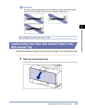 Page 1002-57
Loading and Outputting Paper
2
Loading Paper in the Multi-purpose Tray
IMPORTANT
Be sure to align the paper guides with the width of the paper. If the paper guides 
are too loose or too tight, this may result in misfeeds or paper jams.
Next, conﬁgure the printer driver (See p. 2-65).
Loading Custom Size Paper (Non-Standard Paper) in the 
Multi-purpose Tray
Perform the following procedure to load custom size paper in the multi-purpose tray.
1Open the multi-purpose tray.
Holding the blue opening at...