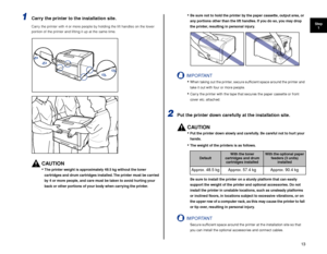 Page 1413
Step1
1Carry the printer to the installation site.
Carry the printer with 4 or more people by holding the lift handles on the lower 
portion of the printer and lifting it up at the same time.
CAUTION
•The printer weight is approximately 48.5 kg without the toner 
cartridges and drum cartridges installed. The printer must be carried 
by  4 or more people, and care must be taken to avoid hurting your 
back or other portions of your body when carrying the printer.
•Be sure not to hold the printer by the...