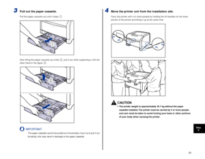 Page 5251
Step8
3Pull out the paper cassette.
Pull the paper cassette out until it stops a.
After lifting the paper cassette up a little 
b, pull it out while supporting it with the 
other hand in the ﬁgure c.
IMPORTANT
The paper cassette cannot be pulled out horizontally. If you try to pull it out 
f orcefully, this may result in damage to the paper cassette.
4Move the printer unit from the installation site.
Carry the printer with 4 or more people by holding the lift handles on the lower 
portion of the...