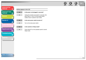 Page 1021
2
3
4
5678
TOP
Back Previous Next
7-3
T
a b le of Contents
Inde x
Ad
vanced F ax 
Feat ures
Ad vanced Cop y 
Feat ures
Netw ork
Remot e UI
System Monitor
Repor ts and Lists
T roub leshooting
Appendix
Not hing app ears in the  LCD.
Q Is t he po wer cor d plu gg ed  in se curely?A Unplug  the m achin e and  wait f o r  5  second s, t hen  
plug  it bac k in. If the LCD  still remains b lank, 
con tact  Cano n Custo mer  Ca re Cen ter .Q Is the main po wer sw itc h tu rned  o n ?A Tu rn  o n  the ma in...