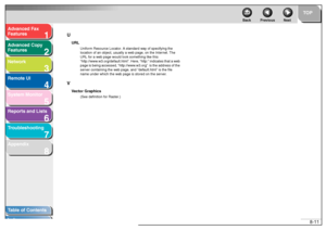 Page 1301
2
3
4
5678
TOP
Back Previous Next
8-11
T
a b le of Contents
Inde x
Ad
vanced F ax 
Feat ures
Ad vanced Cop y 
Feat ures
Netw ork
Remot e UI
System Monitor
Repor ts and Lists
T roub leshooting
Appendix U
URL
Unif
orm Reso urce Locator . A stan dard w ay  of specifying  the  
locatio n of an  o bject,  usu ally a w eb pag e, on  the  Inter net. The 
URL f or a w eb pag e wou ld loo k some thing lik e this:    
“htt p://www .w3.org/def ault.html”. Here , “h ttp:”  indica tes that a w eb 
pag e is  bein g...