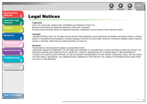 Page 31
2
3
4
5678
TOP
Back Previous Next
ii
T
a b le of Contents
Inde x
Ad
vanced F ax 
Feat ures
Ad vanced Cop y 
Feat ures
Netw ork
Remot e UI
System Monitor
Repor ts and Lists
T roub leshooting
Appendix
Legal Notices
T rad emark s
Can on, t he Can on logo, ima geC LA SS , an d Net Spot  are tr ade mar ks of  Can on In c.
M icr osof t  a nd Wind ow s ar e re giste re d  tr ade mar ks of  Mi crosof t  Cor porat ion .
All ot her pr oduct an d bran d n a me s ar e regist ered t rad ema rks , trad ema rks or...