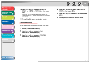 Page 281
2
3
4
5678
TOP
Back Previous Next
1-14
T
a b le of Contents
Inde x
Ad
vanced F ax 
Feat ures
Ad vanced Cop y 
Feat ures
Netw ork
Remot e UI
System Monitor
Repor ts and Lists
T roub leshooting
Appendix
10.
Use [ ] or [ ] to  select  or , then press 
[OK].< VER TICAL ONL Y>: Re duces  the docu ment v ertica lly only .
< H ORIZ & VER TICAL>: Reduces the  document bo th hor izontally 
a nd v erticall y.
11.
Press [Stop] to retu rn to standby mode.
Tw o-Sided PrintingYo u can pr in t  r e ceiv ed  docum...