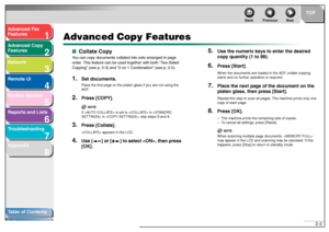 Page 331
2
3
4
5678
TOP
Back Previous Next
2-2
T
a b le of Contents
Inde x
Ad
vanced F ax 
Feat ures
Ad vanced Cop y 
Feat ures
Netw ork
Remot e UI
System Monitor
Repor ts and Lists
T roub leshooting
Appendix
Advanced Copy Featur es
■Collate Cop yYo u can cop y do cumen ts collat ed int o se ts ar ra ng ed  in pag e 
or de r. T his  fe at ur e ca n be  u se d tog eth er wit h bo th “T wo- Sid ed  
Cop yin g”  (s ee p .2- 3) a nd “ 2 on 1  Com binatio n”  ( s ee p .2- 5).1.
Set documents.Pla ce th e first  page...