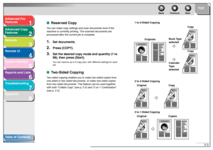 Page 341
2
3
4
5678
TOP
Back Previous Next
2-3
T
a b le of Contents
Inde x
Ad
vanced F ax 
Feat ures
Ad vanced Cop y 
Feat ures
Netw ork
Remot e UI
System Monitor
Repor ts and Lists
T roub leshooting
Appendix
■ Re ser ve d Cop yYo u can ma ke  cop y se ttin gs  and scan do cuments e ve n  if t he 
m achine  is curr ently pr intin g. The  scann ed d o cume nts a re 
pr oc essed a fter th e cu rren t job  is co mp lete .1.
Set documents.
2.
Press [COPY].
3.
Set the desired cop y mode and quantity (1 to 
99), then...