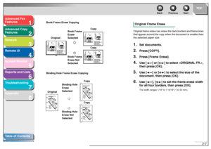 Page 381
2
3
4
5678
TOP
Back Previous Next
2-7
T
a b le of Contents
Inde x
Ad
vanced F ax 
Feat ures
Ad vanced Cop y 
Feat ures
Netw ork
Remot e UI
System Monitor
Repor ts and Lists
T roub leshooting
Appendix
Bo ok Fra me Eras e Copyin g
Binding Hole Frame  Er ase  Cop ying
Original Frame EraseOr igin al frame  er ase ca n erase  t he  da rk  bo rders and  f r a me lines 
th at  a pp ear  aroun d the cop y when  t he  d ocum ent is smal ler than 
th e se lected pa per siz e.1.
Set documents.
2.
Press [COPY]....