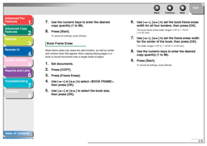 Page 391
2
3
4
5678
TOP
Back Previous Next
2-8
T
a b le of Contents
Inde x
Ad
vanced F ax 
Feat ures
Ad vanced Cop y 
Feat ures
Netw ork
Remot e UI
System Monitor
Repor ts and Lists
T roub leshooting
Appendix
7.
Use the n umeric ke ys to enter the desired 
cop y quantity (1 to 99).
8.
Pr ess [Star t].T o  cancel  a ll setti ngs, press [Reset].
Book Frame EraseBook  fr a m e er ase  ca n er ase  t h e d a rk  bor ders, as  well as ce nter  
a nd con to u r lin es th at  a ppe ar whe n cop yin g f acin g pa ges...