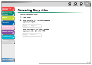Page 411
2
3
4
5678
TOP
Back Previous Next
2-10
T
a b le of Contents
Inde x
Ad
vanced F ax 
Feat ures
Ad vanced Cop y 
Feat ures
Netw ork
Remot e UI
System Monitor
Repor ts and Lists
T roub leshooting
Appendix
Canceling Copy Jobs
Can cel an ong oing job as follows.1.
Press [Stop].
2.
When the  messag e 
appear s, press [OK].
When the  message 
appear s, press [ ] to select .STOP KEY PRESSED
PRESS OK KEYEx.Ex.CANCEL COPYING?
 
 