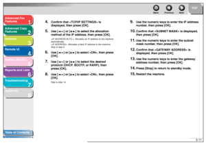 Page 521
2
3
4
5678
TOP
Back Previous Next
3-11
T
a b le of Contents
Inde x
Ad
vanced F ax 
Feat ures
Ad vanced Cop y 
Feat ures
Netw ork
Remot e UI
System Monitor
Repor ts and Lists
T roub leshooting
Appendix
4.
Confirm that  is 
displa yed, then press [OK].
5.
Use [ ] or [ ] to se lect the allocation 
method of the IP ad dress, then press [OK].: Allo ca te s an  IP addre ss to th e mach ine  
automatically .
: Allocates  a fix ed  IP address  to the machine . 
Skip  to step 9.
6.
Use [ ] or [ ] to sele ct ,...
