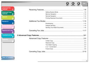Page 71
2
3
4
5678
TOP
Back Previous Next
vi
T
a b le of Contents
Inde x
Ad
vanced F ax 
Feat ures
Ad vanced Cop y 
Feat ures
Netw ork
Remot e UI
System Monitor
Repor ts and Lists
T roub leshooting
Appendix
Receiving Features .............................................................. ......................1-8
Setting Receive Mode ............................ ................................ .............1-8
Memory Reception .............. .............. .............................................