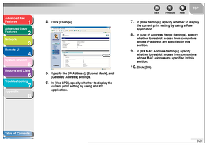 Page 621
2
3
4
5678
TOP
Back Previous Next
3-21
T
a b le of Contents
Inde x
Ad
vanced F ax 
Feat ures
Ad vanced Cop y 
Feat ures
Netw ork
Remot e UI
System Monitor
Repor ts and Lists
T roub leshooting
Appendix
4.
Clic k [Chang e].
5.
Specify the [IP Ad dress], [Subnet Mask], and 
[Gate way  Ad dress] settings.
6.
In [Use LPD], specify w hether to display the 
current print sett ing by using an LPD 
application.
7.
In [Ra w Settings], specify  whether to display 
the current print se tting by using a Ra w...