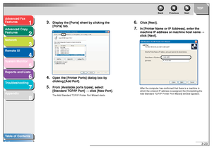 Page 641
2
3
4
5678
TOP
Back Previous Next
3-23
T
a b le of Contents
Inde x
Ad
vanced F ax 
Feat ures
Ad vanced Cop y 
Feat ures
Netw ork
Remot e UI
System Monitor
Repor ts and Lists
T roub leshooting
Appendix
3.
Displa y the [P orts] sheet b y c lic king the 
[P or ts] tab.
4.
Open the [Printer P orts] dialog bo x by 
c lic king [Ad d P ort].
5.
Fr om [A vailab le por ts types], select 
[Standar d TCP/IP P ort]  →  clic k [N ew  P or t].The Add  Stand ard TCP/IP  Printe r P ort Wi zard sta rts .
6.
Clic k [Ne...