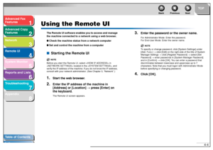 Page 711
2
3
4
5678
TOP
Back Previous Next
4-4
T
a b le of Contents
Inde x
Ad
vanced F ax 
Feat ures
Ad vanced Cop y 
Feat ures
Netw ork
Remot e UI
System Monitor
Repor ts and Lists
T roub leshooting
Appendix
Using the Remote UI
Th e Remot e UI softw are  e nab les  y ou t o acc ess and man ag e 
t h e mac hin e conn ected t o  a net work us ing a web  br ow ser . 
● Ch eck  th e ma ch in e st atus fr om  a ne twork  c o mp uter
● Set  a nd con trol  t he  mac hine fr om a compu ter■ Star ting the Remote UI...