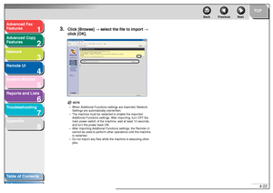 Page 891
2
3
4
5678
TOP
Back Previous Next
4-22
T
a b le of Contents
Inde x
Ad
vanced F ax 
Feat ures
Ad vanced Cop y 
Feat ures
Netw ork
Remot e UI
System Monitor
Repor ts and Lists
T roub leshooting
Appendix
3.
Clic k [Br owse]  → select the file to impor t →  
c lic k [OK].
NO TE
– Whe n Ad dition al Functions setti ngs are impor ted, Netw ork 
Se ttin gs a re  automat ically o ve rwr itte n.
– The  mach ine must be restar ted to e nab le  th e im por ted 
Ad dition al Fu nctions  settings. Afte r importing,...