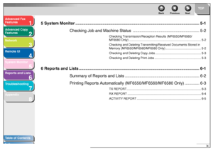 Page 101
2
3
4
5678
TOP
Back Previous Next
ix
T
a b le of Contents
Inde x
Ad
vanced F ax 
Feat ures
Ad vanced Cop y 
Feat ures
Netw ork
Remot e UI
System Monitor
Repor ts and Lists
T roub leshooting
Appendix
5 System Monitor ................................................................... ...........................................5-1
Checking Job and Machine  Status ........................................................... 5-2
Checking Transmission/Reception Results (MF6550/MF6560/
MF6580 Only)...