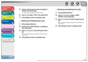 Page 931
2
3
4
5678
TOP
Back Previous Next
5-3
T
a b le of Contents
Inde x
Ad
vanced F ax 
Feat ures
Ad vanced Cop y 
Feat ures
Netw ork
Remot e UI
System Monitor
Repor ts and Lists
T roub leshooting
Appendix
5.
Use the n umeric ke ys to enter a recipient’ s 
n u mber , then press [OK].The machi ne starts to  sen d th e se lected do cument.
6.
Use [ ] to select  , then press [OK].
7.
Press [Stop] to return to standb y mode.
■Chec king and Del eting Cop y Jobs1.
Press [System Monitor].
2.
Confirm that  is displa...