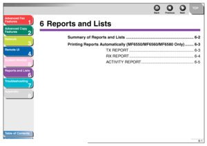 Page 941
2
3
4
5678
TOP
Back Previous Next
6-1
T
a b le of Contents
Inde x
Ad
vanced F ax 
Feat ures
Ad vanced Cop y 
Feat ures
Netw ork
Remot e UI
System Monitor
Repor ts and Lists
T roub leshooting
Appendix
6 Repor ts and Lists
Summar y of Repor ts and Lists............................. ................................. 6-2
Printing Repor ts Automaticall y (MF6550/MF6560/MF6580 Onl y)........ 6-3
TX REPOR T................ ........................................... 6-3 
RX REPOR T...................