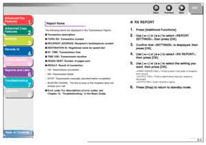 Page 971
2
3
4
5678
TOP
Back Previous Next
6-4
T
a b le of Contents
Inde x
Ad
vanced F ax 
Feat ures
Ad vanced Cop y 
Feat ures
Netw ork
Remot e UI
System Monitor
Repor ts and Lists
T roub leshooting
Appendix
Repor t ItemsThe follo wing it ems ar e displa ye d in  th e T ran sm ission  Re por t:
● Trans action des cript ion
● TX/ RX NO:  T ran sac tion n umbe r
● RECIPIE NT ADDRESS: Recipi ent’s fax/telephon e number
● DEST INATION  ID: Regis ter ed na me f o r  sp ee d dial
● ST . TI ME: T rans mission ti me
●...
