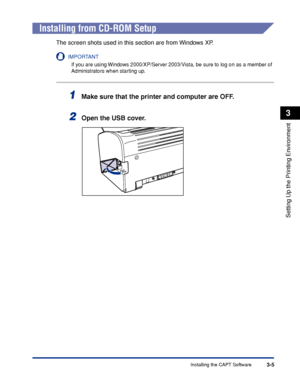 Page 102Installing the CAPT Software3-5
Setting Up the Printing Environment
3
Installing from CD-ROM Setup
The screen shots used in this section are from Windows XP.
IMPORTANT
If you are using Windows 2000/XP/Server 2003/Vista, be sure to log on as a member of 
Administrators when starting up.
1Make sure that the printer and computer are OFF.
2Open the USB cover.
 