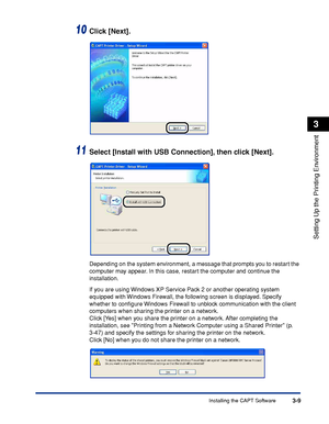 Page 106Installing the CAPT Software3-9
Setting Up the Printing Environment
3
10Click [Next].
11Select [Install with USB Connection], then click [Next].
Depending on the system environment, a message that prompts you to restart the 
computer may appear. In this case, restart the computer and continue the 
installation.
If you are using Windows XP Service Pack 2 or another operating system 
equipped with Windows Firewall, the following screen is displayed. Specify 
whether to conﬁgure Windows Firewall to unblock...