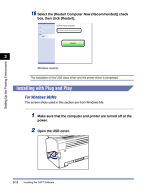 Page 109Installing the CAPT Software3-12
Setting Up the Printing Environment
3
16Select the [Restart Computer Now (Recommended)] check 
box, then click [Restart].
Windows restarts.
The installation of the USB class driver and the printer driver is completed.
Installing with Plug and Play
For Windows 98/Me
The screen shots used in this section are from Windows Me.
1Make sure that the computer and printer are turned off at the 
power.
2Open the USB cover.
 