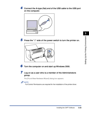 Page 120Installing the CAPT Software3-23
Setting Up the Printing Environment
3
4Connect the A-type (ﬂat) end of the USB cable to the USB port 
on the computer.
5Press the   side of the power switch to turn the printer on.
6Turn the computer on and start up Windows 2000.
7Log on as a user who is a member of the Administrators 
group.
The [Found New Hardware Wizard] dialog box appears.
NOTE
Full Control Permissions are required for the installation of the printer driver.
 