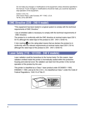 Page 13x
Do not make any changes or modiﬁcations to the equipment unless otherwise speciﬁed in 
the manual. If such changes or modiﬁcations should be made, you could be required to 
stop operation of the equipment.
Canon U.S.A. Inc.
One Canon Plaza, Lake Success, NY 11042, U.S.A.
Tel No. (516) 328-5600
EMC Directive (220 - 240 V model)
This equipment has been tested in a typical system to comply with the technical 
requirements of EMC Directive.
•Use of shielded cable is necessary to comply with the technical...