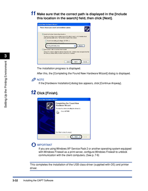 Page 129Installing the CAPT Software3-32
Setting Up the Printing Environment
3
11Make sure that the correct path is displayed in the [Include 
this location in the search] ﬁeld, then click [Next].
The installation progress is displayed.
After this, the [Completing the Found New Hardware Wizard] dialog is displayed.
NOTE
If the [Hardware Installation] dialog box appears, click [Continue Anyway].
12Click [Finish].
IMPORTANT
If you are using Windows XP Service Pack 2 or another operating system equipped 
with...