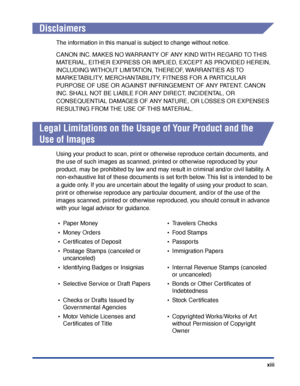 Page 16xiii
Disclaimers
The information in this manual is subject to change without notice.
CANON INC. MAKES NO WARRANTY OF ANY KIND WITH REGARD TO THIS 
MATERIAL, EITHER EXPRESS OR IMPLIED, EXCEPT AS PROVIDED HEREIN, 
INCLUDING WITHOUT LIMITATION, THEREOF, WARRANTIES AS TO 
MARKETABILITY, MERCHANTABILITY, FITNESS FOR A PARTICULAR 
PURPOSE OF USE OR AGAINST INFRINGEMENT OF ANY PATENT. CANON 
INC. SHALL NOT BE LIABLE FOR ANY DIRECT, INCIDENTAL, OR 
CONSEQUENTIAL DAMAGES OF ANY NATURE, OR LOSSES OR EXPENSES...