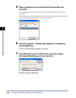 Page 155Printing from a Network Computer using a Shared Printer3-58
Setting Up the Printing Environment
3
5Place a checkmark next to [Windows 95, 98 and Me], then 
click [OK].
For Windows 2000: Place a checkmark next to [Windows 95 or 98], and then 
click [OK].
For Windows Server 2003: Place a checkmark next to [Windows 95, Windows 98, 
and Windows Millennium Edition], and then click [OK].
6Insert the supplied LBP3000 User Software CD-ROM into 
the CD-ROM drive.
If the [Insert Disk] dialog box appears, click...