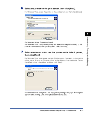 Page 168Printing from a Network Computer using a Shared Printer3-71
Setting Up the Printing Environment
3
6Select the printer on the print server, then click [Next].
For Windows Vista, select the printer on the print server, and then click [Select].
For Windows 98/Me: Proceed to Step 8.
For Windows Vista: The [Printers] dialog box appears. Click [Install driver]. (If the 
[User Account Control] dialog box appears, click [Continue].)
7Select whether or not to use this printer as the default printer, 
then click...