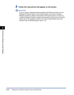 Page 171Printing from a Network Computer using a Shared Printer3-74
Setting Up the Printing Environment
3
3Follow the instructions that appear on the screen.
IMPORTANT
If you are using an operating system equipped with Windows Firewall, such as 
Windows XP Service Pack 2, on the client computer, you need to conﬁgure 
Windows Firewall to unblock communication with the print server. If you do not 
conﬁgure Windows Firewall to unblock communication with the server, the printer 
status may not be displayed correctly...