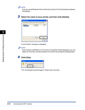 Page 173Uninstalling the CAPT software3-76
Setting Up the Printing Environment
3
NOTE
If you are using Windows Vista and the [User Account Control] dialog box appears, 
click [Allow].
3Select the name of your printer, and then click [Delete].
A conﬁrmation message is displayed.
NOTE
Even if [Canon LBP3000] is not in the list in the [Delete Printer] dialog box, you can 
delete all of the ﬁles and data related to this printer by clicking the [Delete] button.
4Click [Yes].
The uninstallation process begins. Please...