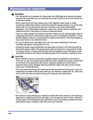 Page 21xviii
Maintenance and Inspections
WARNING
•Turn the printer and computer off, disconnect the USB cable and remove the power 
plug from the wall when you are cleaning the printer. Failure to do so may cause ﬁre 
or electrical shock.
•When cleaning the printing, always use a cloth dipped in plain water or water 
containing a mild soap solution and ﬁrmly wring the excess moisture out of the cloth 
before use. Do not use alcohol, benzene, thinners or any other inﬂammable 
substance. If an inﬂammable...