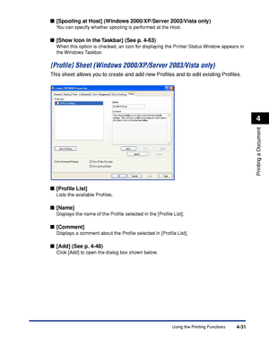 Page 206Using the Printing Functions4-31
Printing a Document
4
■[Spooling at Host] (Windows 2000/XP/Server 2003/Vista only)
You can specify whether spooling is performed at the Host.
■[Show Icon in the Taskbar] (See p. 4-63)
When this option is checked, an icon for displaying the Printer Status Window appears in 
the Windows Taskbar.
[Proﬁle] Sheet (Windows 2000/XP/Server 2003/Vista only)
This sheet allows you to create and add new Proﬁles and to edit existing Proﬁles.
■[Proﬁle List]
Lists the available...