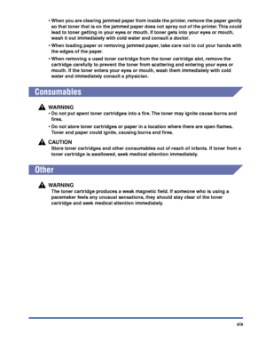 Page 22xix
•When you are clearing jammed paper from inside the printer, remove the paper gently 
so that toner that is on the jammed paper does not spray out of the printer. This could 
lead to toner getting in your eyes or mouth. If toner gets into your eyes or mouth, 
wash it out immediately with cold water and consult a doctor.
•When loading paper or removing jammed paper, take care not to cut your hands with 
the edges of the paper.
•When removing a used toner cartridge from the toner cartridge slot, remove...