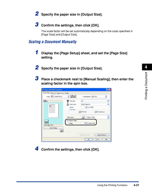 Page 212Using the Printing Functions4-37
Printing a Document
4
2Specify the paper size in [Output Size].
3Conﬁrm the settings, then click [OK].
The scale factor will be set automatically depending on the sizes speciﬁed in 
[Page Size] and [Output Size].
Scaling a Document Manually
1Display the [Page Setup] sheet, and set the [Page Size] 
setting.
2Specify the paper size in [Output Size].
3Place a checkmark next to [Manual Scaling], then enter the 
scaling factor in the spin box.
4Conﬁrm the settings, then click...