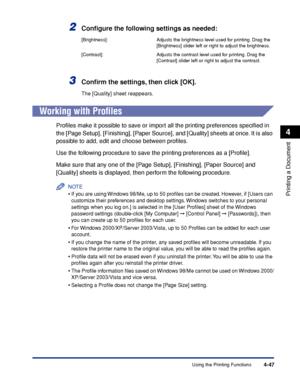 Page 222Using the Printing Functions4-47
Printing a Document
4
2Conﬁgure the following settings as needed:
3Conﬁrm the settings, then click [OK].
The [Quality] sheet reappears.
Working with Proﬁles
Proﬁles make it possible to save or import all the printing preferences speciﬁed in 
the [Page Setup], [Finishing], [Paper Source], and [Quality] sheets at once. It is also 
possible to add, edit and choose between proﬁles.
Use the following procedure to save the printing preferences as a [Proﬁle].
Make sure that any...