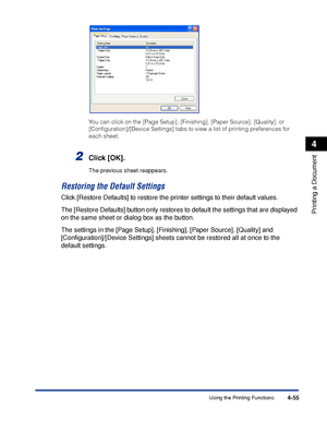 Page 230Using the Printing Functions4-55
Printing a Document
4
You can click on the [Page Setup], [Finishing], [Paper Source], [Quality], or 
[Conﬁguration]/[Device Settings] tabs to view a list of printing preferences for 
each sheet.
2Click [OK].
The previous sheet reappears.
Restoring the Default Settings
Click [Restore Defaults] to restore the printer settings to their default values.
The [Restore Defaults] button only restores to default the settings that are displayed 
on the same sheet or dialog box as...