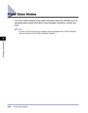 Page 235Printer Status Window4-60
Printing a Document
4
Printer Status Window
The Printer Status Window shows status information about the LBP3000 (such as 
operating status and job information) using messages, animations, sounds, and 
icons.
NOTE
In order to use the sounds, your computer must be equipped with a PCM synthesizer, 
and have the driver for the PCM synthesizer installed.
 