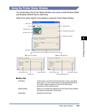 Page 236Printer Status Window4-61
Printing a Document
4
Using the Printer Status Window
The functionality of the Printer Status Window is the same on both Windows 98/Me 
and Windows 2000/XP/Server 2003/Vista.
Refer to the online help for more details on using the Printer Status Window.
■Menu Bar
[Job] Menu Used to pause, resume and cancel print jobs. If a job is paused for 
some reason, you can resume the job by selecting [Resolve Error]. 
The buttons appears grayed out if you do not have access 
permissions to...